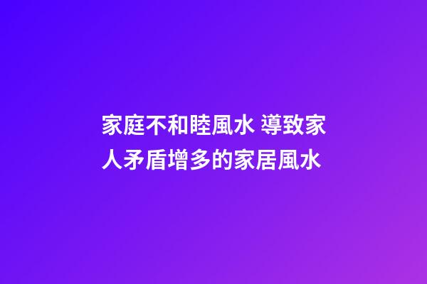 家庭不和睦風水 導致家人矛盾增多的家居風水